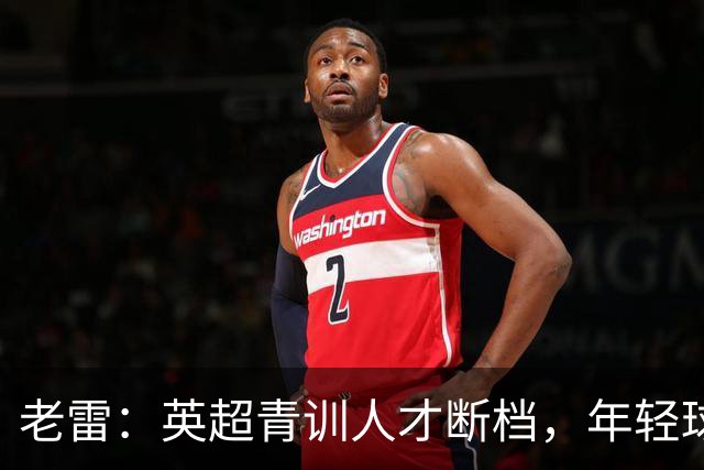 老雷：英超青训人才断档，年轻球员去哪了；热刺能进入前六